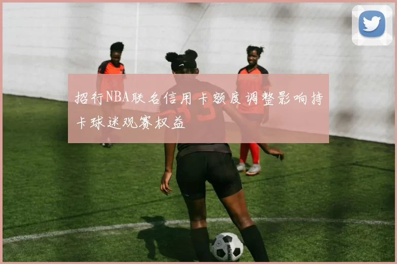 招行NBA联名信用卡额度调整影响持卡球迷观赛权益