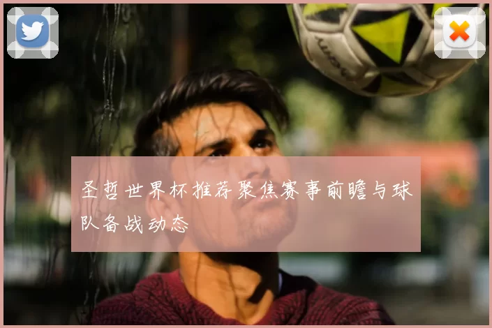 圣哲世界杯推荐聚焦赛事前瞻与球队备战动态
