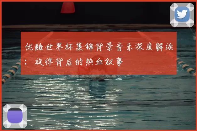 优酷世界杯集锦背景音乐深度解读：旋律背后的热血叙事