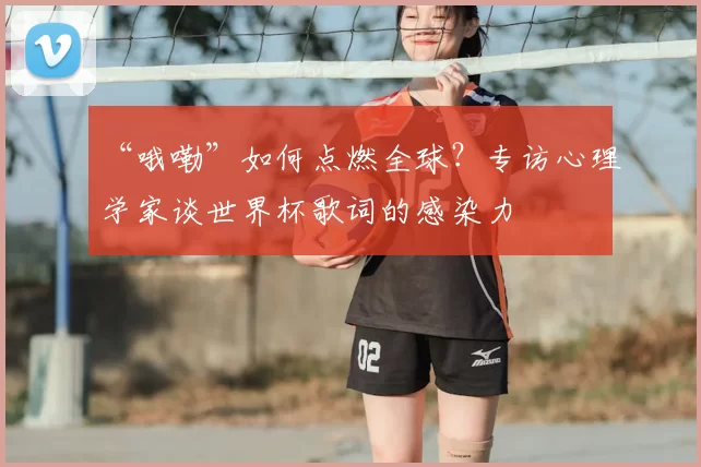 “哦嘞”如何点燃全球?专访心理学家谈世界杯歌词的感染力