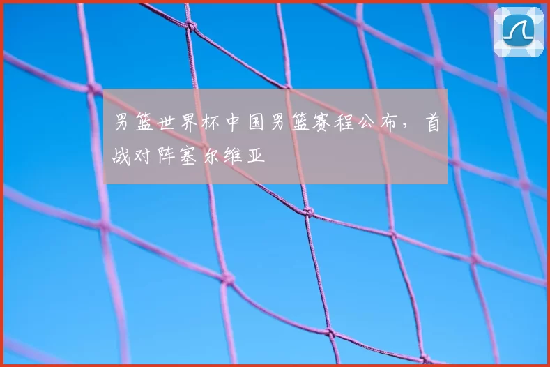 男篮世界杯中国男篮赛程公布,首战对阵塞尔维亚