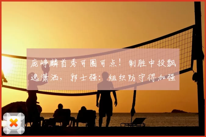 庞峥麟首秀可圈可点！制胜中投飘逸潇洒，郭士强：组织防守得加强