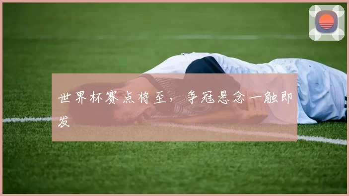 世界杯赛点将至,争冠悬念一触即发
