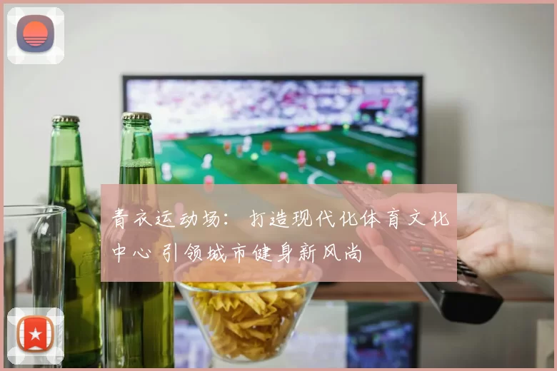青衣运动场：打造现代化体育文化中心 引领城市健身新风尚