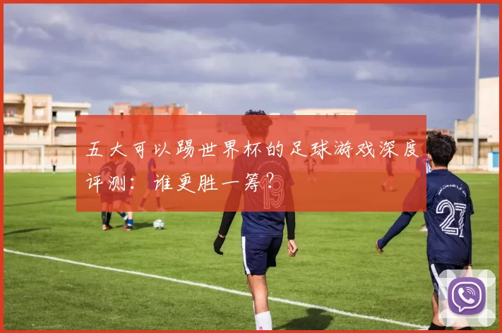 五大可以踢世界杯的足球游戏深度评测：谁更胜一筹？